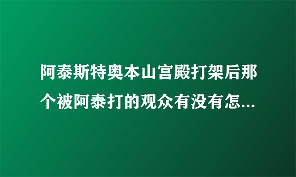 阿泰斯特奥本山宫殿打架后那个被阿泰打的观众有没有怎么样？要看过的说，不要猜测