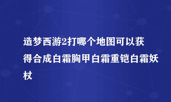 造梦西游2打哪个地图可以获得合成白霜胸甲白霜重铠白霜妖杖