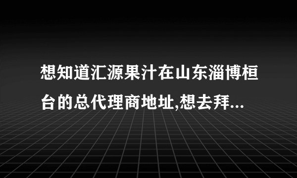 想知道汇源果汁在山东淄博桓台的总代理商地址,想去拜访一下,学点经验.