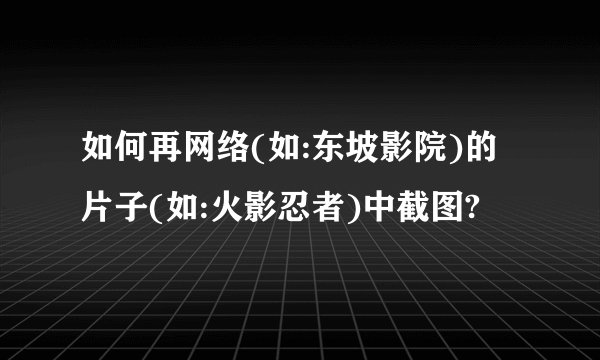 如何再网络(如:东坡影院)的片子(如:火影忍者)中截图?