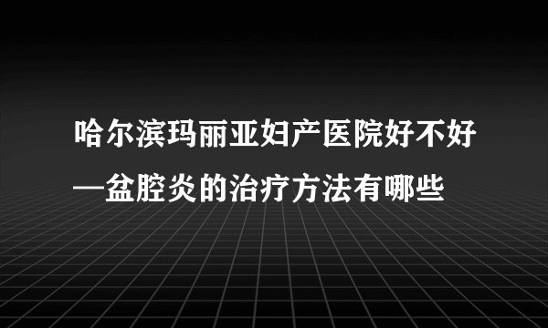 哈尔滨玛丽亚妇产医院好不好—盆腔炎的治疗方法有哪些