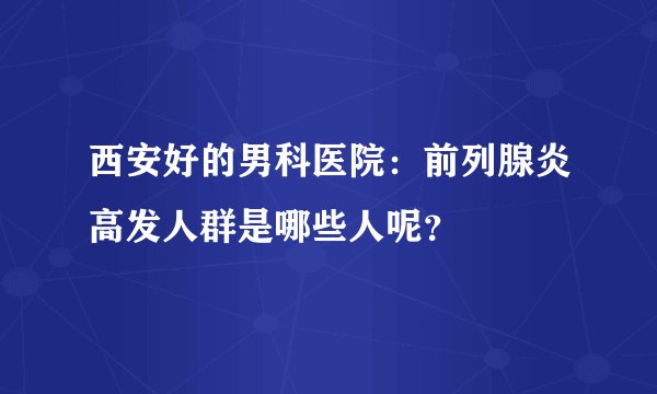 西安好的男科医院：前列腺炎高发人群是哪些人呢？