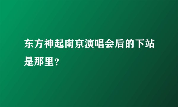 东方神起南京演唱会后的下站是那里？