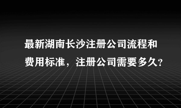最新湖南长沙注册公司流程和费用标准,注册公司需要多久?