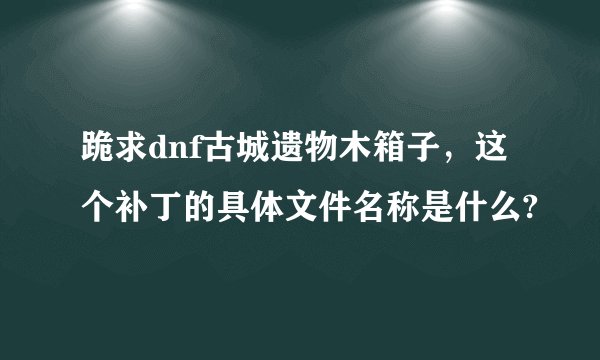 跪求dnf古城遗物木箱子，这个补丁的具体文件名称是什么?
