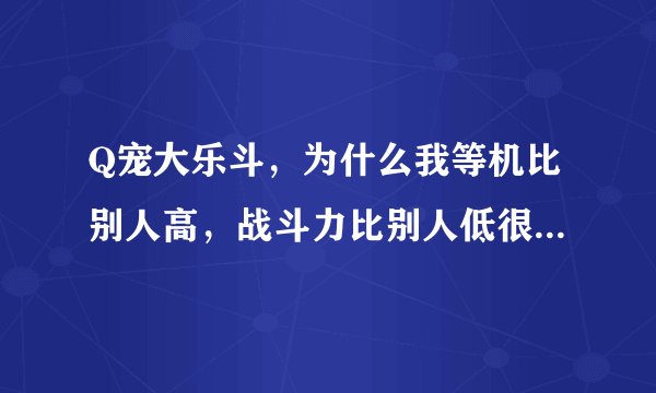 Q宠大乐斗,为什么我等机比别人高,战斗力比别人低很多?怎么办好?