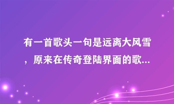 有一首歌头一句是远离大风雪，原来在传奇登陆界面的歌曲，在满汉全席里边有过这歌的插曲