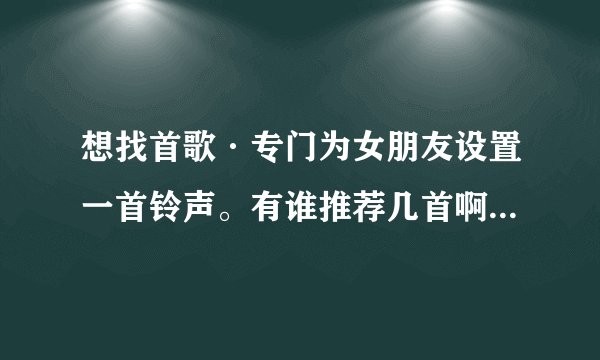 想找首歌·专门为女朋友设置一首铃声。有谁推荐几首啊！ 谢谢啦、。。