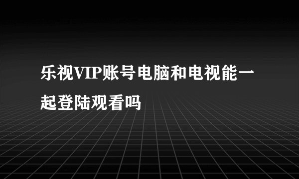 乐视VIP账号电脑和电视能一起登陆观看吗