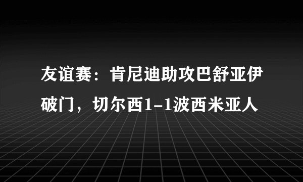 友谊赛：肯尼迪助攻巴舒亚伊破门，切尔西1-1波西米亚人