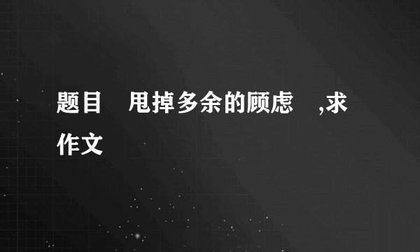 题目〝甩掉多余的顾虑〞,求作文