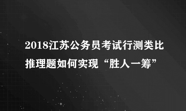 2018江苏公务员考试行测类比推理题如何实现“胜人一筹”