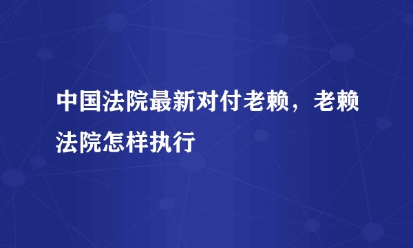 中国法院最新对付老赖，老赖法院怎样执行