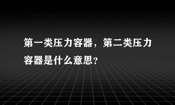 第一类压力容器，第二类压力容器是什么意思？