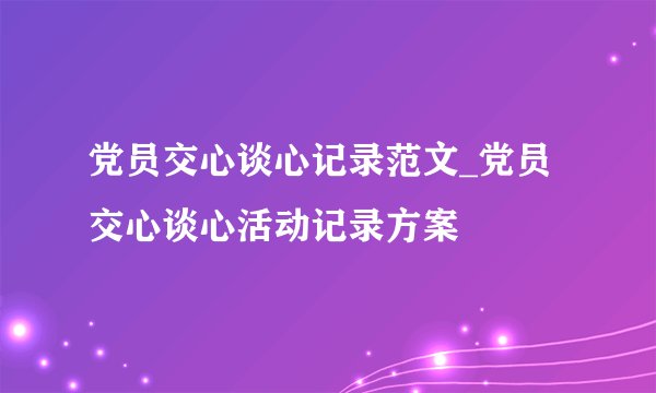 党员交心谈心记录范文_党员交心谈心活动记录方案