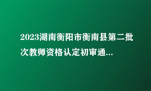 2023湖南衡阳市衡南县第二批次教师资格认定初审通过名单公示