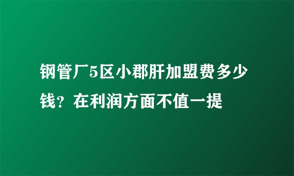 钢管厂5区小郡肝加盟费多少钱?在利润方面不值一提