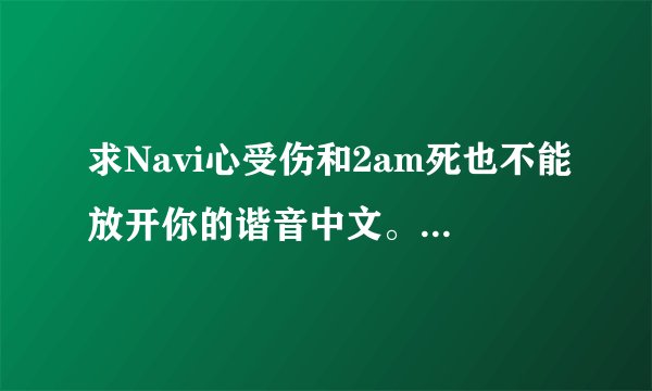求Navi心受伤和2am死也不能放开你的谐音中文。 谢谢了~