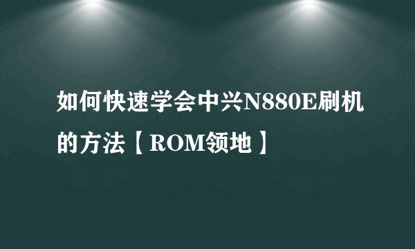 如何快速学会中兴N880E刷机的方法【ROM领地】