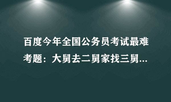 百度今年全国公务员考试最难考题：大舅去二舅家找三舅说四舅被五舅骗去六舅家偷七舅放在八舅柜子里九舅借