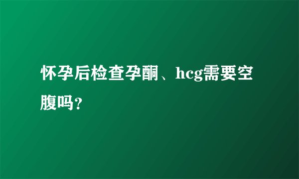 怀孕后检查孕酮、hcg需要空腹吗？