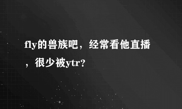 fly的兽族吧，经常看他直播，很少被ytr？