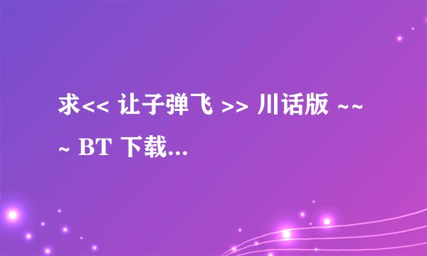 求<< 让子弹飞 >> 川话版 ~~~ BT 下载 ~!!!! ( 只要BT , 因为其他的我这下不了,谢谢