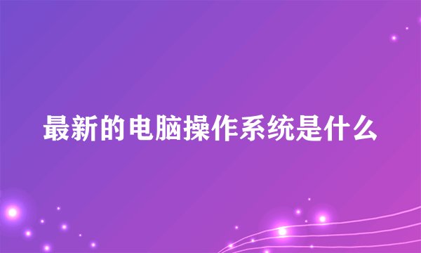 最新的电脑操作系统是什么