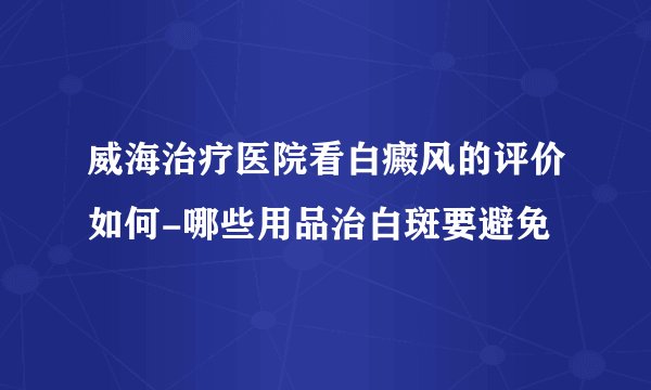 威海治疗医院看白癜风的评价如何-哪些用品治白斑要避免