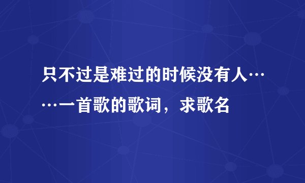 只不过是难过的时候没有人……一首歌的歌词，求歌名