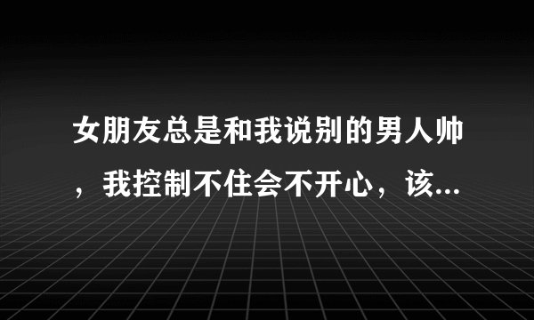 女朋友总是和我说别的男人帅，我控制不住会不开心，该怎么办？