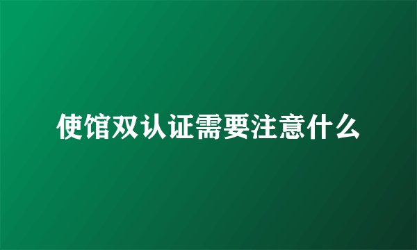 使馆双认证需要注意什么