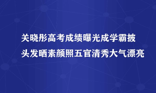 关晓彤高考成绩曝光成学霸披头发晒素颜照五官清秀大气漂亮