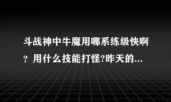 斗战神中牛魔用哪系练级快啊？用什么技能打怪?昨天的版本技能削了，什么情况？