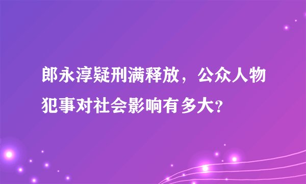 郎永淳疑刑满释放，公众人物犯事对社会影响有多大？