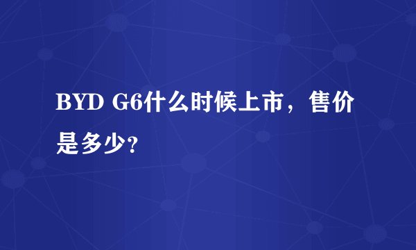 BYD G6什么时候上市，售价是多少？