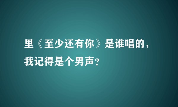 里《至少还有你》是谁唱的，我记得是个男声？