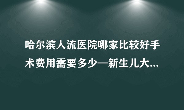 哈尔滨人流医院哪家比较好手术费用需要多少—新生儿大便有颗粒什么原因