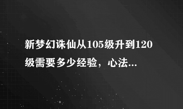 新梦幻诛仙从105级升到120级需要多少经验，心法全部90.住心法到133.其他的到110。心法需要多少经验。