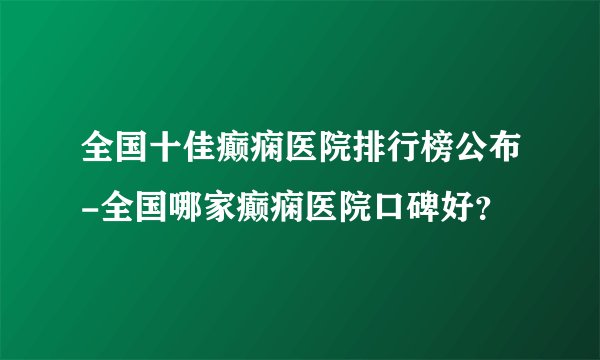 全国十佳癫痫医院排行榜公布-全国哪家癫痫医院口碑好？