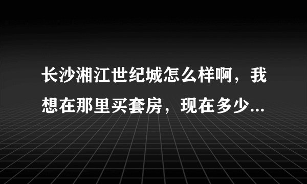 长沙湘江世纪城怎么样啊，我想在那里买套房，现在多少钱一平米啊？？
