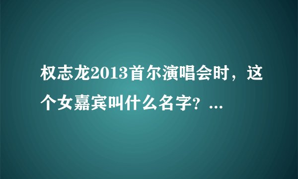权志龙2013首尔演唱会时，这个女嘉宾叫什么名字？？？？？！