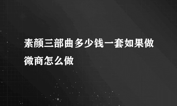 素颜三部曲多少钱一套如果做微商怎么做