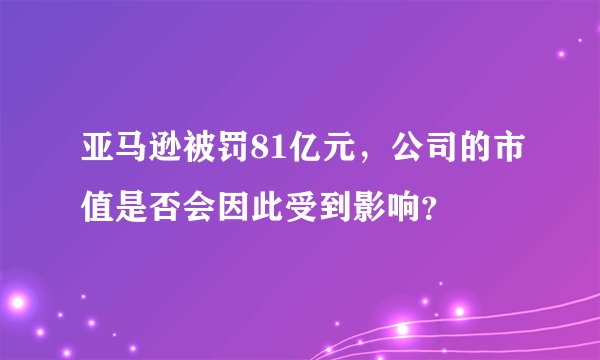 亚马逊被罚81亿元，公司的市值是否会因此受到影响？
