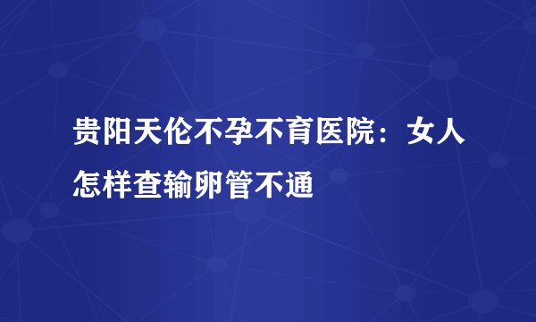 贵阳天伦不孕不育医院：女人怎样查输卵管不通