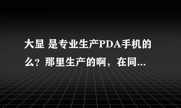 大显 是专业生产PDA手机的么？那里生产的啊，在同行业中的地为如何，能帮我解释一下吗？