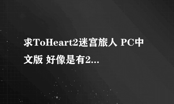 求ToHeart2迷宫旅人 PC中文版 好像是有2个版本吧？最好都发来。。话说在贴吧里找不到下载资源的说