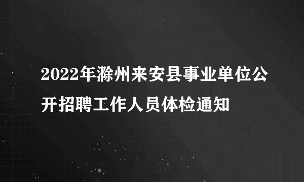 2022年滁州来安县事业单位公开招聘工作人员体检通知