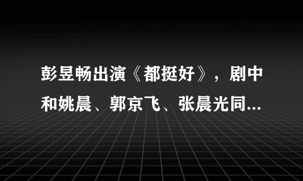 彭昱畅出演《都挺好》，剧中和姚晨、郭京飞、张晨光同台飙戏！