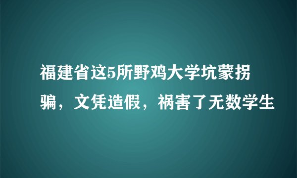 福建省这5所野鸡大学坑蒙拐骗，文凭造假，祸害了无数学生